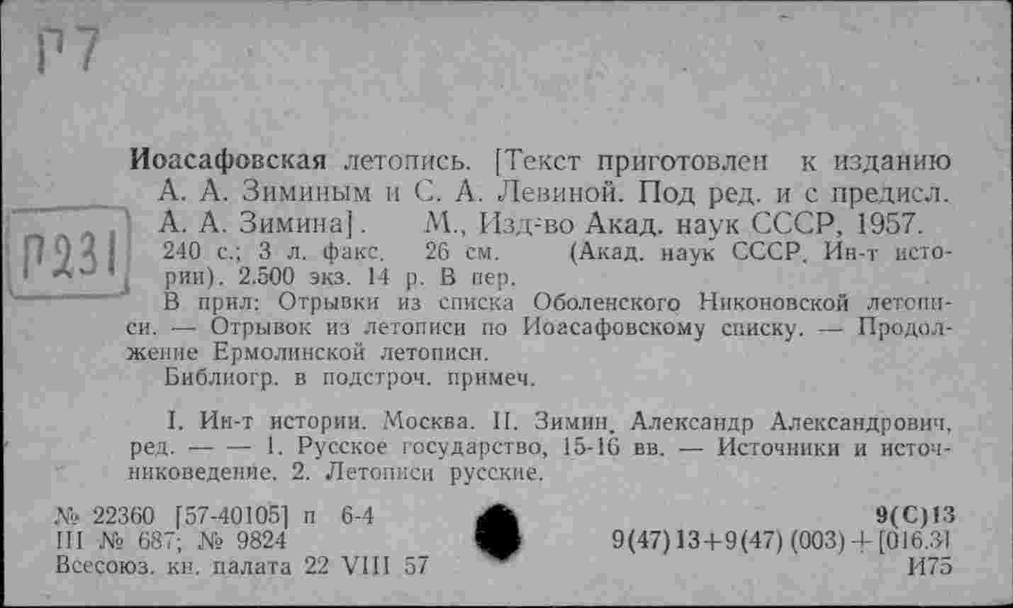 ﻿P 7
Иоасафовская летопись. [Текст приготовлен к изданию __ А. А. Зиминым и С. А. Левиной. Под ред. и с предисл.
А. А. Зимина]. М., Изд-во Акад, наук СССР, 1957.
240 с.; 3 л. факс. 26 см. (Акад, наук СССР. Ин-т исто-‘ Л ’ рии). 2.500 экз. 14 р. В пер.
В прил: Отрывки из списка Оболенского Никоновской летописи. — Отрывок из летописи по Иоасафовскому списку. — Продолжение Ермолинской летописи.
Библиогр. в подстрой, примем.
I. Ин-т истории. Москва. II. Зимин, Александр Александрович, ред. -— ■— 1. Русское государство, 15-16 вв. — Источники и источниковедение. 2. Летописи русские.
№ 22360 [57-40105] п 6-4 А	9(С)13
III № 687; № 9824	V 9(47) 13+9(47) (003) + [016.31
Всесоюз. кв. палата 22 VIII 57	И75